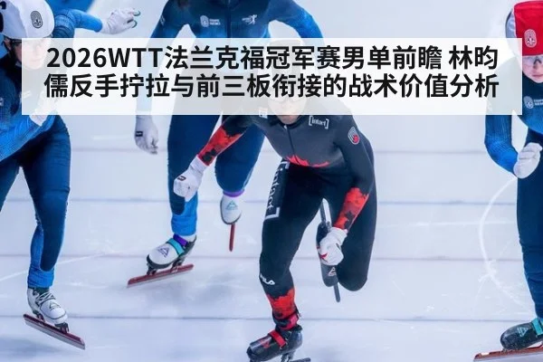 2026WTT法兰克福冠军赛男单前瞻 林昀儒反手拧拉与前三板衔接的战术价值分析
